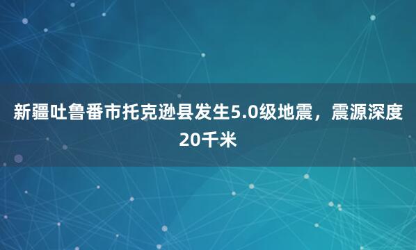 新疆吐鲁番市托克逊县发生5.0级地震，震源深度20千米
