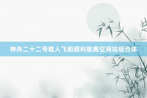 神舟二十二号载人飞船顺利撤离空间站组合体