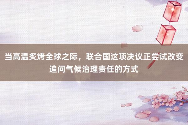 当高温炙烤全球之际，联合国这项决议正尝试改变追问气候治理责任的方式