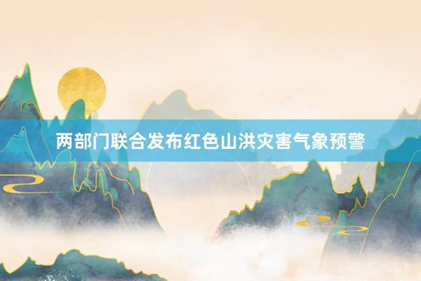两部门联合发布红色山洪灾害气象预警