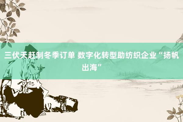 三伏天赶制冬季订单 数字化转型助纺织企业“扬帆出海”
