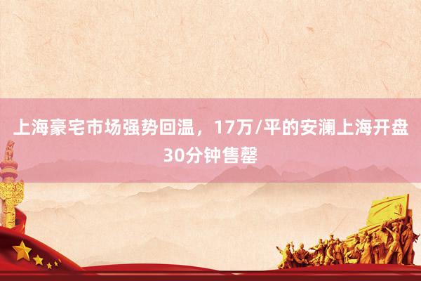 上海豪宅市场强势回温，17万/平的安澜上海开盘30分钟售罄
