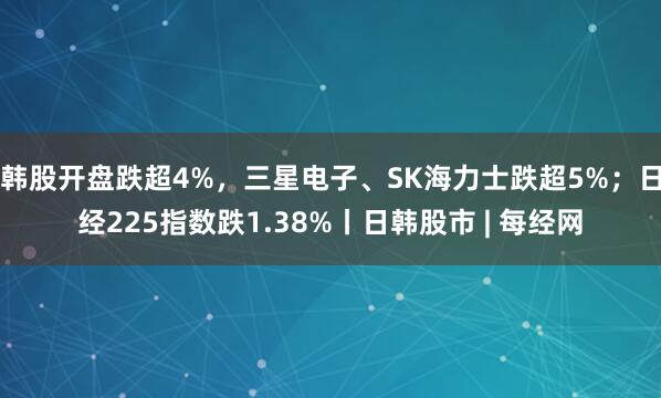 韩股开盘跌超4%,三星电子、SK海力士跌超5%;日经225指数跌1.38%丨日韩股市 | 每经网