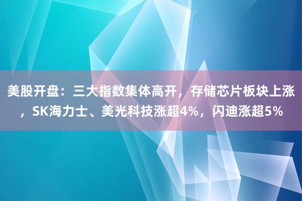 美股开盘：三大指数集体高开，存储芯片板块上涨，SK海力士、美光科技涨超4%，闪迪涨超5%