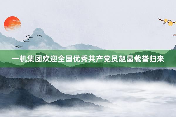 一机集团欢迎全国优秀共产党员赵晶载誉归来