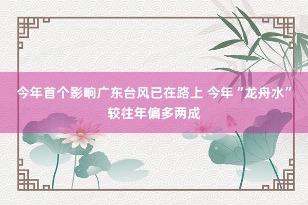 今年首个影响广东台风已在路上 今年“龙舟水”较往年偏多两成