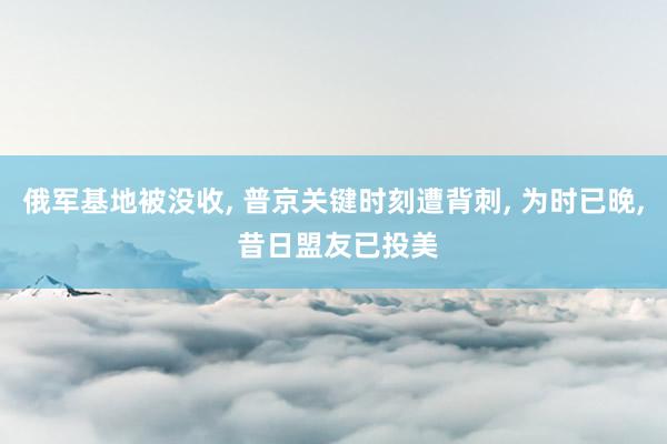 俄军基地被没收, 普京关键时刻遭背刺, 为时已晚, 昔日盟友已投美
