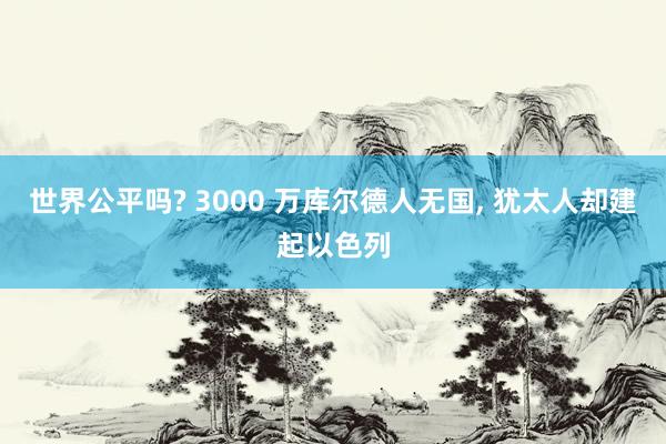 世界公平吗? 3000 万库尔德人无国, 犹太人却建起以色列