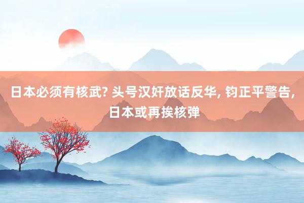 日本必须有核武? 头号汉奸放话反华, 钧正平警告, 日本或再挨核弹