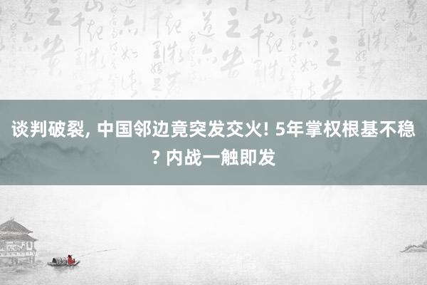 谈判破裂, 中国邻边竟突发交火! 5年掌权根基不稳? 内战一触即发