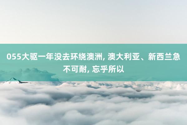 055大驱一年没去环绕澳洲, 澳大利亚、新西兰急不可耐, 忘乎所以