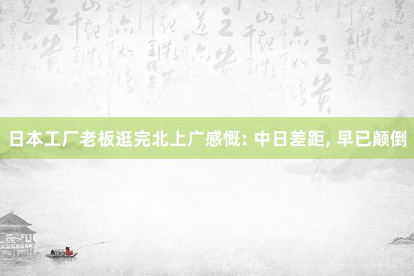 日本工厂老板逛完北上广感慨: 中日差距, 早已颠倒