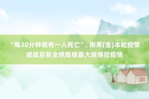 “每30分钟就有一人死亡”, 刚果(金)本轮疫情或成目前全球规模最大埃博拉疫情