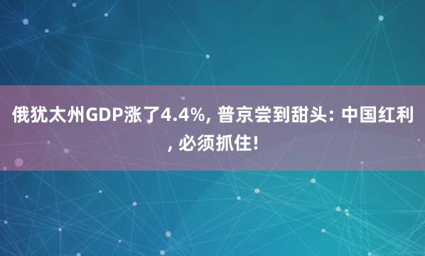 俄犹太州GDP涨了4.4%, 普京尝到甜头: 中国红利, 必须抓住!
