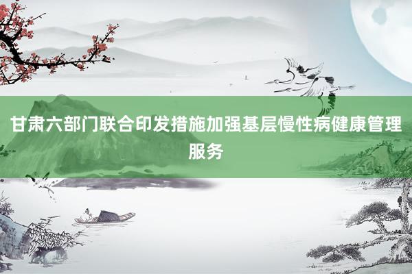 甘肃六部门联合印发措施加强基层慢性病健康管理服务