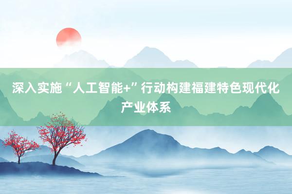 深入实施“人工智能+”行动构建福建特色现代化产业体系