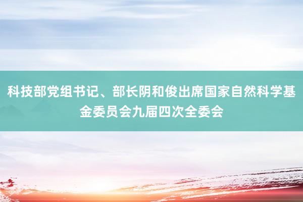 科技部党组书记、部长阴和俊出席国家自然科学基金委员会九届四次全委会