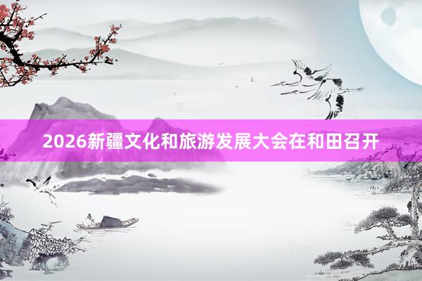 2026新疆文化和旅游发展大会在和田召开