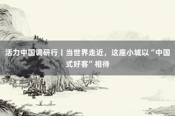 活力中国调研行丨当世界走近,这座小城以“中国式好客”相待