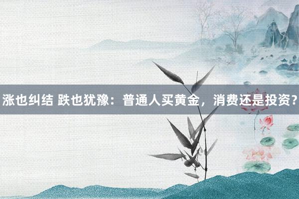 涨也纠结 跌也犹豫：普通人买黄金，消费还是投资？