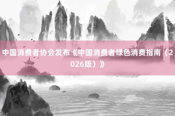 中国消费者协会发布《中国消费者绿色消费指南（2026版）》