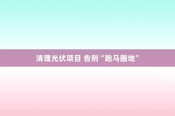 清理光伏项目 告别“跑马圈地”