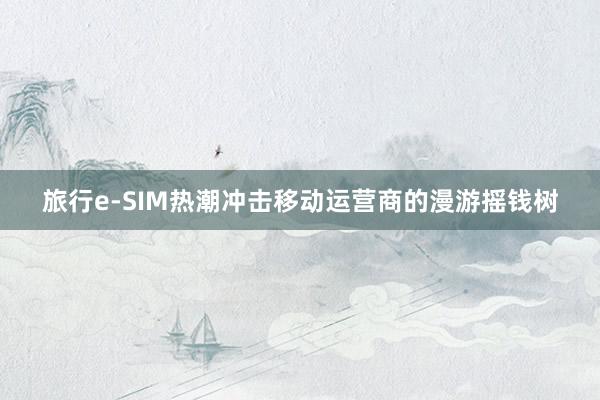 旅行e-SIM热潮冲击移动运营商的漫游摇钱树
