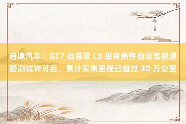 启境汽车：GT7 自首获 L3 级有条件自动驾驶道路测试许可后，累计实测里程已超过 30 万公里