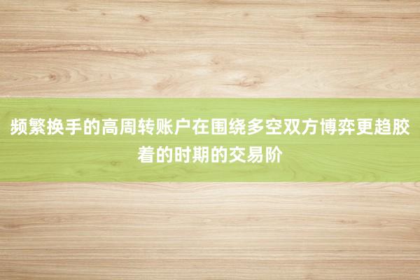 频繁换手的高周转账户在围绕多空双方博弈更趋胶着的时期的交易阶