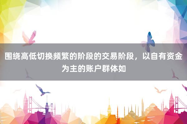 围绕高低切换频繁的阶段的交易阶段，以自有资金为主的账户群体如