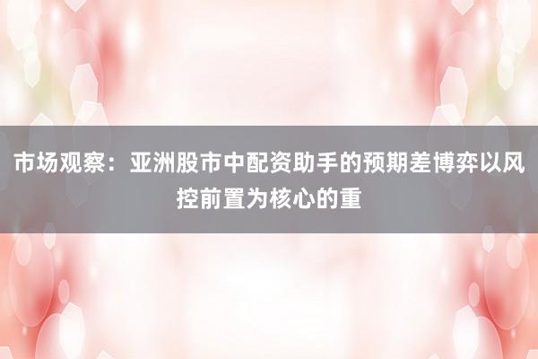 市场观察:亚洲股市中配资助手的预期差博弈以风控前置为核心的重