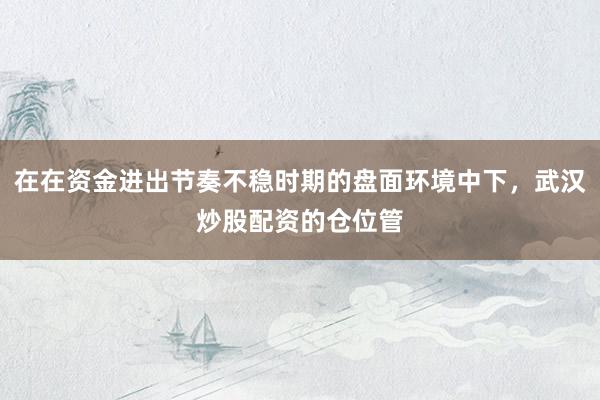 在在资金进出节奏不稳时期的盘面环境中下，武汉炒股配资的仓位管