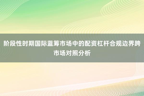 阶段性时期国际蓝筹市场中的配资杠杆合规边界跨市场对照分析