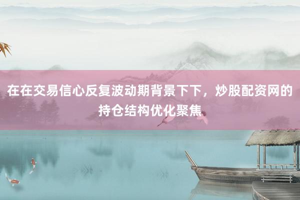 在在交易信心反复波动期背景下下，炒股配资网的持仓结构优化聚焦