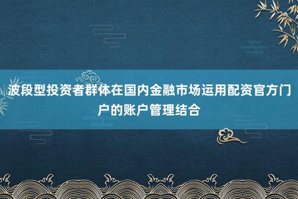 波段型投资者群体在国内金融市场运用配资官方门户的账户管理结合