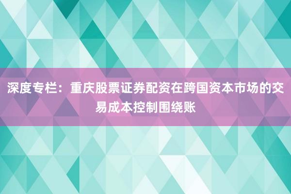 深度专栏：重庆股票证券配资在跨国资本市场的交易成本控制围绕账