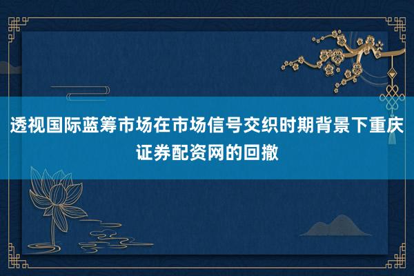 透视国际蓝筹市场在市场信号交织时期背景下重庆证券配资网的回撤