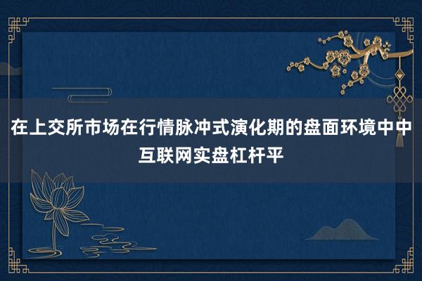 在上交所市场在行情脉冲式演化期的盘面环境中中互联网实盘杠杆平