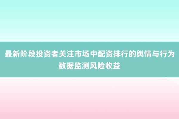 最新阶段投资者关注市场中配资排行的舆情与行为数据监测风险收益