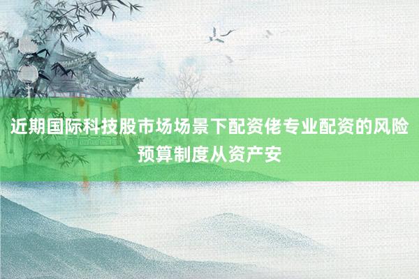 近期国际科技股市场场景下配资佬专业配资的风险预算制度从资产安
