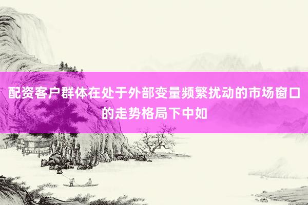 配资客户群体在处于外部变量频繁扰动的市场窗口的走势格局下中如