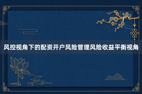 风控视角下的配资开户风险管理风险收益平衡视角