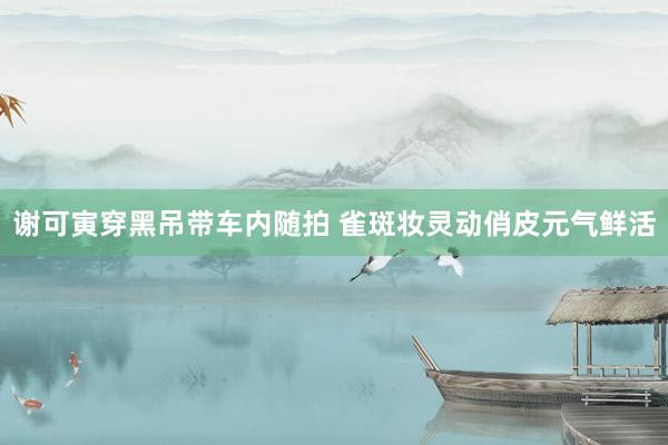 谢可寅穿黑吊带车内随拍 雀斑妆灵动俏皮元气鲜活