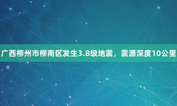 广西柳州市柳南区发生3.8级地震，震源深度10公里