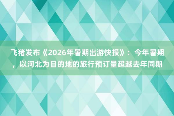 飞猪发布《2026年暑期出游快报》：今年暑期，以河北为目的地的旅行预订量超越去年同期