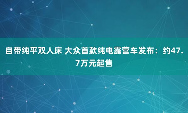 自带纯平双人床 大众首款纯电露营车发布：约47.7万元起售