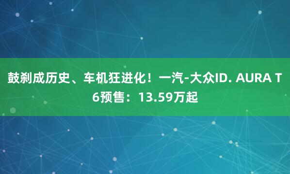 鼓刹成历史、车机狂进化！一汽-大众ID. AURA T6预售：13.59万起