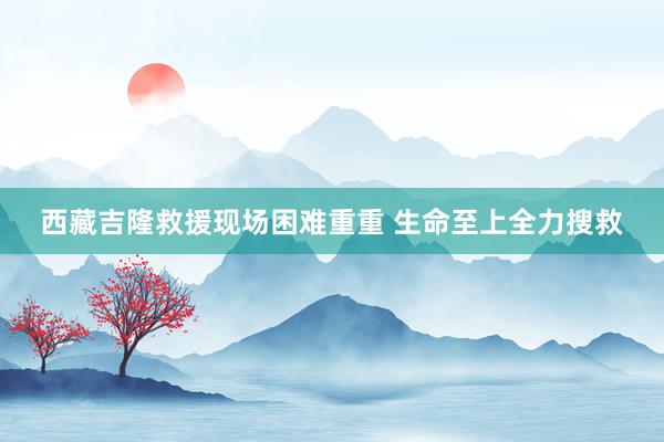 西藏吉隆救援现场困难重重 生命至上全力搜救