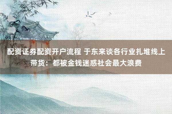 配资证券配资开户流程 于东来谈各行业扎堆线上带货：都被金钱迷惑社会最大浪费