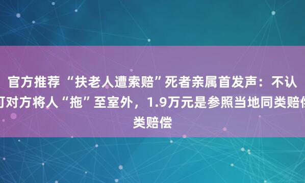 官方推荐 “扶老人遭索赔”死者亲属首发声：不认可对方将人“拖”至室外，1.9万元是参照当地同类赔偿